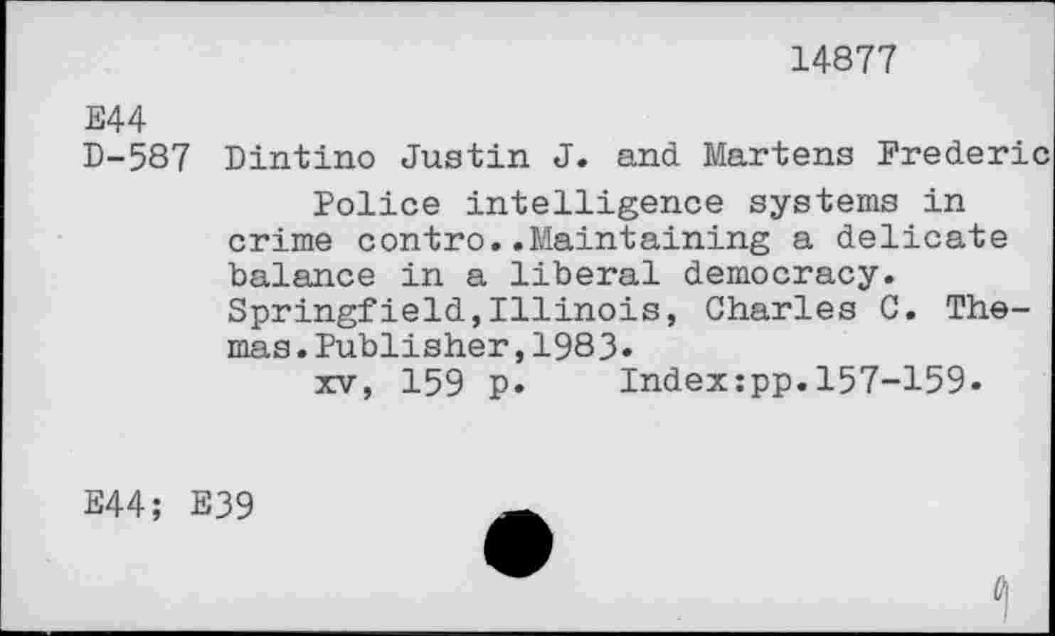 ﻿14877
E44
D-587 Dintino Justin J. and Martens Frederic
Police intelligence systems in crime contro..Maintaining a delicate balance in a liberal democracy. Springfield,Illinois, Charles C. Thomas. Publisher, 1983»
xv, 159 p. Index:pp.157-159.
E44; E39